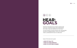 H C D 29 
hear: 
GOALS 
Designing meaningful and innovative solutions that 
serve your constituents begins with understanding 
their needs, hopes and aspirations for the future. 
The Hear booklet will equip the team with methodologies 
and tips for engaging people in their own contexts in 
order to understand the issues at a deep level. 
Goals of this book are to guide: 
» Who to talk to 
» How to gain empathy 
» How to capture stories 
 