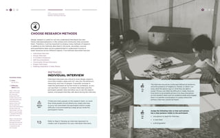 42 H C D 
Hear 
Choose Research Methods 
Method: Individual Interview 
choose research methods 
Design research is useful to not only understand individuals but also 
frame individual behaviors in the context and community that surrounds 
them. Therefore, it will be important to employ many methods of research. 
In addition to the methods described in this book, secondary sources 
and quantitative data can be supplemented to understand income or 
asset variances across different regions. Five methods described here are: 
» Individual Interview 
» Group Interview 
» In Context Immersion 
» Self-Documentation 
» Community-Driven Discovery 
» Expert Interviews 
» Seeking Inspiration in New Places 
method: 
individual interview 
Individual interviews are critical to most design research, 
since they enable a deep and rich view into the behaviors, 
reasoning, and lives of people. If possible, arrange to 
meet the participant at his/her home or workplace, so you 
can see them in context. In-context interviews give the 
participant greater ease and allow you to see the objects, 
spaces, and people that they talk about during the interview. 
WATCH 
OUT 
If there are many people on the research team, no more 
than three people should attend any single interview 
so as to not overwhelm the participant and/or create 
difficulty in accommodating a large group inside the 
participant’s home. 
The interview should be conducted without an audience, 
since the presence of neighbors, friends, or others can 
sway what the person says or what they are able to 
reveal. Privacy can often be difficult to create, however. 
One tactic to accomplish privacy is to have one person 
on the research team pull the audience aside and engage 
them in a parallel conversation in a place where the 
primary interview cannot be heard. 
TIP 
#1 
TIP 
#2 
Assign the following roles so that each person 
has a clear purpose visible to the participant: 
» one person to lead the interview 
» a note taker 
» a photographer 
Refer to Step 5: Develop an Interview Approach to 
create a set of questions for your individual interviews. 
H C D 43 
Facilitator Notes 
Time: 
60-90 mins. 
Difficulty: 
Step 1: After your 
team has written 
the Interview 
Guide (see Field 
Guide), practice the 
individual interview 
by partnering in 
teams of two. One 
person plays the 
role of the interviewer 
and the other the 
interviewee. Ask the 
teams to go through 
a “practice interview” 
with their partner. 
Step 2: Ask the team 
what they learned 
through this exercise. 
Are there any topics 
or questions that 
are missing? 
 
