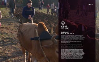 Case 
study 
overnight 
stay in the field 
On a project to increase small holder farmer income for IDE 
Ethiopia, the design team stayed overnight in Arsi Negelle, 
Ethiopia, where they plowed the family’s fields the next morning. 
The overnight enabled the team to get beyond the common 
stories people tell to NGOs and learn about one farmer’s most 
intimate plans for the future. 
They visited a farmer named Roba the first evening and 
once again the next day. 
When they first met Roba, he portrayed an overall sense of 
hopelessness. He described things that happened TO him, in 
particular the government’s recent land redistribution. Some 
farmers received land in the irrigated area near the lake. 
Some did not. He was in the latter group. 
The next day, he was shocked to discover that the team was 
still there. His demeanor had changed completely. He knew 
the team was committed. This time, he shared that in fact he 
did have a plan for pulling his family out of poverty. If he could 
secure a $200 USD loan, he would first buy an ox so he wouldn’t 
have to trade two days of his own labor to borrow a neighbor’s. 
Then he’d rent a piece of land in the irrigated territory and 
purchase improved seed. He no longer viewed the team as a 
wealthy NGO who was there to provide a free gift, but rather 
a partner in how he could take command of his own future. 
H C D 
 