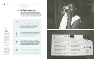 50 H C D 
Hear 
Choose Research Methods 
Method: Self-documentation 
method: 
Self-Documentation 
Self-Documentation is a powerful method for observing 
processes over a long period of time, or for understanding 
the nuances of community life when the researcher can’t be 
there. Records of experiences, such as journal entries, allow 
the team to see how participants see their life, community, 
and relationships. 
GENDER 
Be sensitive to who has access to what in a community. 
It is important to recruit both men and women in this 
exercise to have a balance of perspectives. Also be 
sensitive to class, age, and other factors that will affect 
the information people are able to collect and record. 
TRY 
Recruit several people and give them cameras, video 
cameras, voice recorders or journals, with instructions. 
Ask them to document their experiences over a few 
days or weeks. Give participants instructions designed 
to guide them on how to easily record activities that 
will yield relevant information to the research project. 
The easier it is to self-document, the more likely it is 
that participants will complete the exercise. 
TIP 
#1 
TIP 
#2 
Often teenagers and young people are good participants 
in self-documentary exercises. Young people tend to 
want to express themselves in new ways, and can find 
the process of documenting their lives and the 
community less intimidating than older adults. 
You may find that your participants need a little help 
practicing the techniques for self-documentation. If this is 
the case, show some examples of how other people have 
done self-documentation, or spend a few hours with the 
participant to show them how to capture information. 
H C D 51 
Facilitator Notes 
Time: 
2-30 Days 
Difficulty: 
Step 1: Decide what 
you would like people 
to document -- their 
feelings, activities, 
family life, income, 
or behaviors. Based 
on this, decide what 
the best mode for 
collection of the 
information might be: 
photographs, diaries, 
voice recordings, etc. 
Step 2: Give 
participants the tools 
and instructions to 
document themselves 
for several days. 
Step 3: When 
you return to the 
participants, review 
the materials together. 
Remember to ask 
them not just what the 
things are that they 
documented, but also 
why they chose these 
details and how they 
felt about the items. 
 