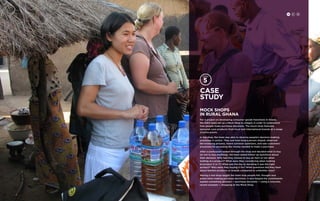 Case 
study 
Mock Shops 
in Rural Ghana 
For a project on developing consumer goods franchises in Ghana, 
the IDEO team set up a Mock Shop in villages in order to understand 
how people make purchase decisions. The mock shop featured 
personal-care products from local and international brands at a range 
of price points. 
In the shop, the team was able to observe people’s decision-making 
processes in action. They saw how long a person stayed, observed 
the browsing process, heard common questions, and saw customers’ 
processes for accessing the money needed to make a purchase. 
After a participant looked through the shop and decided what to buy 
(or not to buy anything), the team asked follow-up questions about 
their decision. Why had they chosen to buy an item or not when 
looking at a product? What were they considering when looking 
at product X or Y? What was the key to deciding it was the right 
product? Who were they buying it for? What questions did they have 
about familiar products or brands compared to unfamiliar ones? 
Having a real shop taught the team how people felt, thought and 
acted when making purchase decisions. It also helped the constituents 
explain something abstract — purchase decisions — using a concrete, 
recent example ­­­­— 
shopping at the Mock Shop. 
H C D 
 