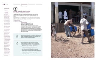 66 H C D 
Hear 
Develop Your Mindset 
6 
develop your mindset 
The exercises listed under this step are valuable to put you in the right 
frame of mind for research. It is often difficult, but very important, for 
experts 
and professionals to put aside what they know when they conduct research. 
Keeping an open mind takes practice. The three exercises here can provide 
you with this practice before you go into the field: 
» Beginner’s Mind 
» Observe vs. Interpret 
mindset: 
beginner’s mind 
Beginner’s Mind is critical when entering a familiar 
environment without carrying assumptions with you that 
are based on prior experience. This is often very hard to 
do since we interpret the world based on our experience 
and what we think we know. This lens of personal experience 
can influence what we focus on and can make us unable to 
see important issues. 
WATCH 
OUT 
Remind yourself frequently of the need to approach your 
Design Challenge with Beginner’s Mind, especially when 
you are in the field conducting research. 
TRY 
Here is one exercise to learn how to see the world 
through the eyes of a Beginner. Look at the photo on 
the opposite page and answer the following questions: 
» What stands out to you? What is happening? 
» What personal experience did you draw on 
when you looked at the picture? 
» How could you look at the photo as a Beginner, 
without making assumptions about what is happening? 
» What questions would you ask if you knew 
nothing about the context or activity of the 
people in the photo? 
Facilitator Notes 
Time: 
20-40 mins. 
Difficulty: 
Step 1: Ask the 
design team to look 
at the photo and 
identify what stands 
out to them. Note 
when people explain 
behaviors based on 
personal assumptions 
(i.e. “The man in the 
white lab coat seems 
to be the manager”). 
Step 2: Ask what past 
experience led to this 
explanation. 
Step 3: Use ‘opposite 
logic’ to question 
the assumption the 
person has made 
(i.e. “Wouldn’t those 
wearing lab coats 
need to be most 
sterile and therefore 
working closest with 
the machinery, not 
supervising?) 
Step 4: Ask how the 
interpretation would 
change if a new piece 
of information were 
introduced (i.e. “What 
if I were to tell you that 
in this place white is 
the color that servants 
wear? How would 
you view this scene 
differently?”). 
Step 5: Ask the design 
team what they have 
learned from this 
exercise. 
Step 6: Stress the 
importance of going 
into research with a 
“Beginner’s Mind” and 
asking questions that 
you think you might 
already know the 
answers to, because 
you may be surprised 
by the answers. 
 