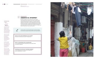 68 H C D 
Hear 
Develop your Mindset 
Mindset: Observe vs. Interpret 
mindset: 
observe vs. interpret 
Building empathy for the people you serve means 
understanding their behavior and what motivates them. 
Understanding behavior enables us to identify physical, 
cognitive, social and/or cultural needs that we can meet 
through the products, services and experiences we create. 
This exercise helps us differentiate between observation 
and interpretation of what we see, revealing our biases and 
lenses through which we view the world. 
TRY 
Use the photo on the opposite page to practice making 
the distinction between observations and interpretations. 
6 
What do you see ha ppening in this image ? 
Describe only what you see, don’t interpret yet. 
What is the reason for this b eha vior ? 
List five different possible interpretations that might explain 
this person’s behavior. 
How would you find out the real ans wer ? 
List five questions you could ask her to determine 
which interpretation is correct. 
Facilitator Notes 
Time: 
20-40 mins. 
Difficulty: 
Step 1: Ask the team 
“What do you see 
happening in this 
image?” Listen for 
responses that have 
built-in interpretations 
and remind people to 
describe only what 
they see at this point. 
Step 2: Ask “What 
might be the reason 
for this behavior?” 
and have the 
team generate at 
least five different 
interpretations about 
why this might be 
happening. 
If people are stuck, 
throw out an idea 
like : “This person is 
displaying her clothes 
to her neighbors as 
a sign of wealth by 
hanging them in a 
public space.” 
Step 3: Ask “What 
questions would you 
ask to find out the real 
answer?” and make a 
list of the questions 
that would help your 
team discover the 
right interpretation 
for an observation. 
 