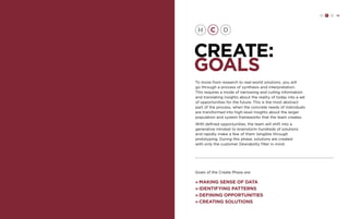 H C D 79 
CREATE: 
GOALS 
To move from research to real-world solutions, you will 
go through a process of synthesis and interpretation. 
This requires a mode of narrowing and culling information 
and translating insights about the reality of today into a set 
of opportunities for the future. This is the most abstract 
part of the process, when the concrete needs of individuals 
are transformed into high-level insights about the larger 
population and system frameworks that the team creates. 
With defined opportunities, the team will shift into a 
generative mindset to brainstorm hundreds of solutions 
and rapidly make a few of them tangible through 
prototyping. During this phase, solutions are created 
with only the customer Desirability filter in mind. 
Goals of the Create Phase are: 
» Making sense of data 
» Identifying patterns 
» Defining opportunities 
» Creating solutions 
 