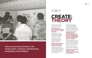 H C D 83 
CREATE: 
THEORY 
Synthesis is the act of making 
sense of what we’ve seen and 
heard during the observations. 
Synthesis takes us 
from inspiration to ideas, 
from stories to strategic 
directions. 
By aggregating, editing and 
condensing what we’ve learned, 
synthesis enables us to establish 
a new perspective and identify 
opportunities for innovation. 
Brainstorming with rules like 
Defer Judgment and Build on 
the Ideas of Others is a proven 
method for coming up with 
unexpected innovations. 
Brainstorming makes us 
think expansively and 
without constraints. 
The practice of generating truly 
impractical solutions often sparks 
ideas that are relevant and reasonable. 
It may require generating 100 ideas 
(many of which are mediocre) 
in order to come up with three truly 
inspirational solutions. 
Prototyping is a methodology 
for making solutions tangible in 
a rapid and low-investment way. 
It’s a proven technique for quickly 
learning how to design an offering 
right and for accelerating the process 
of rolling out solutions to the world. 
Prototyping is about 
building to think, 
acknowledging that the 
process of making ideas 
real and tangible helps us 
to refine and iterate the 
ideas very quickly. 
Creating many different prototypes 
that highlight different aspects of your 
product or service not only enables 
people to give honest feedback, but 
also prevents the team from getting 
attached to an idea prematurely. 
Feedback is critical to the design 
process. It brings the constituents 
directly back into the design process. 
Feedback inspires further 
iterations to make 
solutions more compelling 
for constituents. 
There are four key activities in the 
Create phase: synthesis, brainstorming, 
prototyping, and feedback. 
 