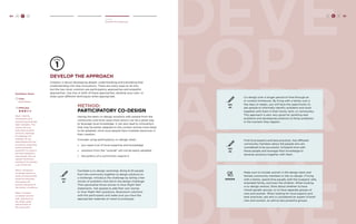 84 H C D DEVE 
LOP 
APPR 
OAH 
DEVE 
Create 
Develop the Approach 
Develop the Approach 
Creation is about developing deeper understanding and translating that 
understanding into new innovations. There are many ways to do this, 
but the two most common are participatory approaches and empathic 
approaches. Use one or both of these approaches, develop your own, or 
draw upon different techniques when appropriate. 
method: 
Participatory Co-Design 
Having the team co-design solutions with people from the 
community and local value chain actors can be a great way 
to leverage local knowledge. It can also lead to innovations 
that may be better adapted to the context and be more likely 
to be adopted, since local people have invested resources in 
their creation. 
Consider using participatory co-design when: 
» you need a lot of local expertise and knowledge 
» solutions from the “outside” will not be easily adopted 
» the politics of a community require it 
TRY 
#1 
Facilitate a co-design workshop. Bring 8-20 people 
from the community together to design solutions to 
a challenge. Introduce the challenge by telling a few 
stories of problems that led to the design challenge. 
Then generalize those stories to How Might We? 
statements. Ask people to add their own stories 
or How Might We? questions. Brainstorm solutions 
with the participants and make sure you have the 
appropriate materials on hand to prototype. 
TRY 
#2 
TRY 
#3 
Co-design over a longer period of time through an 
in-context immersion. By living with a family over a 
few days or weeks, you will have the opportunity to 
ask people to informally identify problems and work 
together with them in their home, farm, or community. 
This approach is also very good for spotting new 
problems and developing solutions to those problems 
in the moment they happen. 
Find local experts and best practices. Ask different 
community members about the people who are 
considered to be successful. Schedule time with 
these people and leverage their knowledge to 
develop solutions together with them. 
GENDER 
Make sure to include women in the design team and 
female community members in the co-design. If living 
with a family, spend time equally with the husband, wife, 
extended family, and even the children. When hosting 
a co-design session, think about whether to have 
mixed-gender groups, or to have separate groups of 
men and women. When looking for local experts and 
best practices, ask who is considered an expert of both 
men and women, as well as less powerful groups. 
H C D 85 
Facilitator Notes 
Time: 
Days-Weeks. 
Difficulty: 
Step 1. Identify 
constituents who 
would be good design 
team members. The 
criteria will vary 
from place to place 
and from challenge 
to challenge. For 
example, do you 
need people who are 
successful, respected, 
and/or politically 
powerful? Or would it 
be more valuable to 
have people who are 
typical community 
members? Or perhaps 
a mix of the two. 
Step 2. Schedule a 
co-design session or 
series of sessions that 
works for everyone, 
and explain the 
process and goals of 
the session in advance. 
Step 3. Conduct 
co-design sessions 
with attentions to 
the needs, goals, 
and priorities of 
the community. 
 
