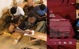 Case 
study 
Engaging Local Artisans 
as Co-Designers 
An NGO and designer Kara Pecknold partnered with local weavers 
to help them market their woven products more widely and increase 
their economic power. Because the local artisans are the experts, this 
designer engaged these weavers as co-designers. The designer asked 
the weavers to draw a picture of what makes their weaving process or 
products unique as a way to understand how to differentiate their work. 
Some drawings featured the plant that provides these weavers with 
their raw materials. They use the leaves from an invasive plant that is 
harming the environment of the Great Lakes Region of Africa. These 
weavers are turning an environmental problem into an economic 
opportunity. Based on these drawings and discussions, they identified 
the material they used as a key differentiator, and designed a logo for 
the weavers based on drawings of the plant. 
Asking people to participate in the design process is helpful as a way 
to leverage local expertise. But it also can empower constituents to 
participate in their own destiny and helps balance the sometimes 
uneven power dynamic between the participant and the NGO team. 
In addition, engaging with participants in a visual way helped diminish 
problems created by language barriers. 
covaga logo design process 
H C D 
 