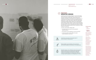 H C D 89 
Create 
Develop the Approach 
Method: Empathetic Design 
method: 
Empathic Design 
Creating solutions through empathy is a way for the design 
team to blend their expertise with the on-the-ground needs 
of people. Empathy means deep understanding of the 
problems and realities of the people you are designing for. It 
is important to do research across many different groups of 
people and to “walk in their shoes’’ before the Create phase 
if employing empathic design methods. By understanding 
people deeply, empathic design can lead to both appropriate 
and more breakthrough solutions. But this method challenges 
the design team to not just understand the problem mentally, 
but also to start creating solutions from a connection to deep 
thoughts and feelings. 
Consider using empathic design when: 
» the design team has specific skills required to 
develop solutions 
» the solutions you are seeking are “new to the world” 
» community politics make it difficult to select 
a few individuals to work with 
TRY 
When possible, recruit members of the community 
with the skills needed to be members of the design team. 
GENDER 
Include men and women in the design team to 
ensure a balance of perspectives. 
WATCH 
OUT 
Empathic design is not a method in which preconceived 
ideas and assumptions are substituted for grounded 
research and connection with end users. Although 
solutions are generated by the design team, the goal is 
to always have the people you are designing for in mind. 
88 H C D 
Facilitator Notes 
Time: 
Days-Weeks 
Difficulty: 
Step 1. Encourage the 
team to connect at 
both the rational and 
emotional levels with 
constituents. 
Step 2. If team 
members start to 
judge or exoticize 
the behaviors 
or decisions of 
constituents, remind 
them that their task 
is to understand 
and empathize 
with people, not 
to judge them. 
Step 3. Make sure 
the team has spoken 
with enough people 
in the Hear phase to 
develop empathy. If 
the design team still 
doesn’t understand 
and feel the reasons 
for the behavior 
of constituents, 
go back to the field 
and conduct 
more research. 
 