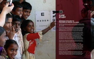 H C D 
Case 
study 
Bringing Eyecare to 
Children in Indian Villages 
VisionSpring embarked on a project to shift its offer from selling reading 
glasses to adults in the developing world to providing comprehensive eye 
care to children. 
In an initial brainstorm with the VisionSpring team after conducting field 
research, ideas centered around the notion that kids liked experiences 
designed for kids. The VisionSpring team met with experts, including 
pediatric eye doctors, and saw that the norm was to decorate spaces 
with stuffed animals and toys as a way to make kids feel comfortable. 
During the prototyping process, the design team developed a number 
of prototypes for the eye screening process for kids. They went to the 
field armed with a number of prototypes to try and iterate on. Using 
the traditional eye chart, the Vision Entrepreneur and then the teacher 
administered the eye test. This was very intimidating to the kids 
and several burst into tears. To make it more approachable and less 
intimidating, the team also tried using a sillier eye-chart that had toys 
and animals on it. But it became too much like play, and chaos ensued. 
The team took a step back and thought about what would be serious 
enough to keep the diagnostic session from becoming a raucous play 
session, but not so serious as to inspire tears. 
Sitting in the schoolyard, the team reflected back on their own 
experiences as kids, recalled playing “house” and “doctor”, where they 
would dress up with their friends and simulate adult behavior. Inspired 
by this role reversal/role play, the team thought: why not put the child 
in the position of authority? The team tried a protocol where the child 
would screen the eyes of the teacher, and then where they would 
screen each other. They had fun emulating adult behavior, and weren’t 
intimidated by their peers. 
Empathic design means thinking from the perspective of your users, 
and doing everything you can to feel and understand what they are 
experiencing. The team got in touch with what is fun and what is scary 
to kids in order to create an eye care experience that works for kids. 
 