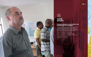 H CH DC D 97 
Case 
study 
FINDING INSIGHTS FOR EFFECTIVE 
MARKETING TO FARMERS 
In Ethiopia, the IDE team looked over the information from the 
Story Sharing exercise and extracted over 20 key insights. 
About half of these came directly from the post-its that were 
written in Story Sharing, and the other half were written based 
on the information the team heard during Story Sharing. 
Some of the insights the team identified were: 
» School is a key channel for distributing information 
» There is a strong need for an alternative to borrowing oxen 
» Buying on credit is the default 
» Mass media sells water pumps 
 