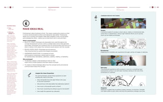 106 H C D H C D 107 
Create 
Make Ideas Real 
Create 
Make Ideas Real 
make ideas REAL 
Prototyping is about building to think. This means creating the solution so that 
it can be communicated to others and making the idea better. Prototyping 
allows you to quickly and cheaply make ideas tangible so they can be tested 
and evaluated by others - before you’ve had time to fall in love with them. 
What is prototyping? 
» BUILD TO THINK: Prototypes are disposable tools used throughout the 
concept development process, both to validate ideas and to help generate 
more ideas. Prototypes are a powerful form of communication and force us to 
think in realistic terms about how someone would interact with the concept. 
» ROUGH, RAPID, RIGHT: Prototypes are not precious. 
They should be built as quickly and cheaply as possible. 
» ANSWERING QUESTIONS: It is essential to know 
what question a prototype is being used to answer, 
for example about desirability, usefulness, usability, viability, or feasibility. 
Why prototype? 
» To develop a deeper understanding of what an idea 
means and to reveal questions the team needs to answer. 
» To create an internal dialogue about how the concept works and external 
communication about the concept. 
TRY 
Imagine the Value Proposition 
For each prototype, answer these questions to start 
building the value of the idea: 
» Who will benefit from this idea? What is the value 
to the end customers? 
» Why and how is this idea better than alternative options? 
» How much is this benefit worth to them? 
» How much would they be willing to pay for this benefit” 
» How might this payment be collected? 
TIP 
common protot ype forms 
Models: 
A physical model of a product, shown above, makes a 2-dimensional idea 
come alive in 3 dimensions. Using rough materials allows you to quickly 
mock up low-fidelity prototypes. 
Storyboards: 
Imagining the complete user experience through a series of images or sketches. 
Role-play: 
The emotional experience with a product or service is sometimes best 
expressed by acting it out with team members taking on the role of the 
constituent or customer. 
Diagrams: 
Mapping is a great way to express a space, process, or structure. Consider 
how ideas relate to each other, and how the experience changes over time. 
Facilitator Notes 
Time: 
45-60 mins. 
Difficulty: 
Step 1. Ask teams 
to partner in teams 
of 2-4. Small teams 
help everyone to 
have a role. 
Step 2. Ask teams 
to pick one solution 
from the brainstorming 
boards. You may 
choose to offer a 
range of criteria: two 
teams working on 
solutions they’re “most 
passionate about,” 
one group on “most 
feasible ” and one on 
“furthest out” or 
“long term”. 
Step 3. Prompt teams 
to spend no more than 
30-45 minutes making 
their chosen solution 
tangible, using one of 
the prototyping forms 
described here or 
creating new ones. 
Step 4. Give each team 
5 minutes to share 
their idea back with 
the larger group to 
get initial feedback. 
Encourage teams to 
include an enactment 
of the experience 
of use, even if they 
have a paper-based 
prototype. Prompt 
groups to identify 
what customer needs 
their prototype 
addresses and what 
key questions they 
still have. 
 