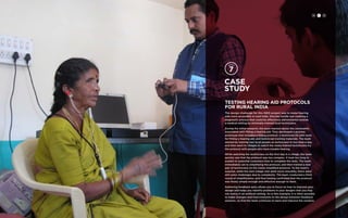 H C D 
Case 
study 
TESTING Hearing Aid Protocols 
for Rural India 
The design challenge for this IDEO project was to make hearing 
aids more accessible in rural India. One key hurdle was creating a 
diagnostic process that could be effectively administered outside 
a medical setting by minimally-trained local technicians. 
During the initial research, the team learned about the constraints 
associated with fitting a hearing aid. They developed a process 
prototype that included a fitting protocol, a technician kit with tools 
for fitting a hearing aid, and technician training materials. The team 
started by training two local people as technicians in less than a day, 
and then went to villages to watch the newly trained technicians try 
the protocol with people who have trouble hearing. 
While watching the technicians on the first day in a village, the team 
quickly saw that the protocol was too complex. It took too long to 
explain to potential customers how to complete the tests. The team 
immediately set to simplifying the protocol, and then trained a new 
pair of technicians on the newly simplified protocol. To the team’s 
surprise, while the next village visit went more smoothly, there were 
still some challenges due to complexity. The team conducted a third 
round of simplification, and final testing confirmed that the protocol 
was finally simple enough and effective enough to work. 
Gathering feedback early allows you to focus on how to improve your 
design and helps you identify problems in your designs that you may 
not notice in an artificial setting. As in this example, it is often possible 
to make changes and improvements to the design between feedback 
sessions, so that the team continues to learn and improve the solution. 
 