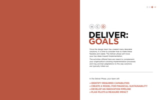 H C D 121 
DELIVER: 
GOALS 
Once the design team has created many desirable 
solutions, it is time to consider how to make these 
feasible and viable. The Deliver phase will move 
your top ideas toward implementation. 
The activities offered here are meant to complement 
your organization’s existing implementation processes 
and may prompt adaptations to the way solutions 
are typically rolled out. 
In the Deliver Phase, your team will: 
» Identify required capabilities 
» Create a model for financial sustainability 
» DEVELOP an innovation pipeline 
» plan pilots & Measure Impact 
 