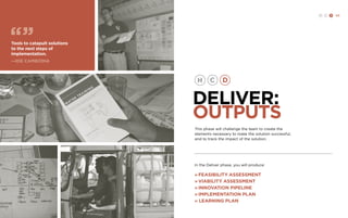 H C D 123 
DELIVER: 
OUTPUTS 
In the Deliver phase, you will produce: 
» Feasibility assessment 
» Viability assessment 
» Innovation pipeline 
» Implementation plan 
» LEARNING PLAN 
Tools to catapult solutions 
to the next steps of 
implementation. 
—IDE cambodia 
This phase will challenge the team to create the 
elements necessary to make the solution successful, 
and to track the impact of the solution. 
 