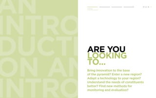 AN 
INTRO 
DUCTI 
ON AN 
INTROD 
Are you 
looking 
to... 
Bring innovation to the base 
of the pyramid? Enter a new region? 
Adapt a technology to your region? 
Understand the needs of constituents 
better? Find new methods for 
monitoring and evaluation? 
1 
Introduction 
Human Centered Design 
H C D 
 
