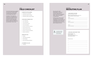 156 157 
Recruiting the right 
participants is critical to 
success. Remember to 
recruit extremes and balance 
ethnic, class, and gender 
considerations. 
Keeping track of the people 
you speak with can also be 
challenging. Use the worksheets 
to help keep a list of who you 
have spoken with and who you 
plan to speak with next. 
WOrksheet : 
RECRUITING PLAN 
» GROUP MEETING LOCATIONS 
Example Group Meeting Location: 
Village 1: Ansoung Commune of Kg Trabek District 
Unique Characteristic: Seasonal Flooding 
Village 1: 
Unique Characteristic: 
Village 2: 
Unique Characteristic: 
Village 3: 
Unique Characteristic: 
intro : 
FIELD CHECKLIST 
» Complete the follo wing : 
Worksheet: Recruiting Plan 
Worksheet: Research Schedule 
Worksheet: Identity, Power & Politics 
» FAMILIARIZE YOURSELF WITH: 
Tips: Observation 
Tips: Conversation 
Tips: Discussion Guide 
Tips: Documentation 
Exercise: Community Characters 
Exercise: Resource Flow 
Exercise: Factors & Forces 
Exercise: Journey Of An Offering 
Exercise: Aspirations 
» BRING WITH YOU: 
Camera 
Video Camera (optional) 
Pens & Markers 
Gifts for participants (optional) 
» T O D EBRIEF, F ILL O UT: 
Highlights 
This Field Guide brings together 
the tools you’ll need to lead 
successful group meetings 
and individual interviews. 
Included in the Guide are 
exercises to complete before 
going into the field, tips for 
successful interviews, and a 
place to capture highlights 
from the interviews while they 
are still fresh in your mind. 
» I NDIVIDUAL PARTICIPANT T YP ES: 
Example Participant Types: 
Successful Villager 
Person struggling to survive 
Large family with relatives in the city 
Female headed household 
Participant types: 
For female participants, 
interviewers may need 
permission from male 
family members or 
community leaders. 
GENDER 
 