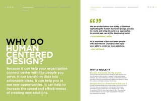 We are excited about our ability to continue 
replicating the Human-Centered Design process 
to create and bring to scale new approaches 
to provide eye care in the developing world. 
—VISIONSPRING, INDIA 
HCD surprised us because even people 
who didn’t know a lot about the topic 
were able to create so many solutions. 
—IDE Vietnam 
Why a toolkit? 
Because the people are the experts. 
They are the ones who know best what the right solutions are. 
This kit doesn’t offer solutions. Instead, it offers techniques, 
methods, tips, and worksheets to guide you through a process 
that gives voice to communities and allows their desires to guide 
the creation and implementation of solutions. 
Because only you know how to best use it. 
Human-Centered Design is a process broken into a set of tools. 
This is so that you can pick and choose which techniques 
work best for your context and your situation. Use it alone 
or along with PRISM, value chain analysis, PRA, triangulation 
or other methods you use in your organization to imagine 
and implement new ideas. 
Why do 
Human 
Centered 
Design? 
Because it can help your organization 
connect better with the people you 
serve. It can transform data into 
actionable ideas. It can help you to 
see new opportunities. It can help to 
increase the speed and effectiveness 
of creating new solutions. 
H 5 
Introduction 
Human Centered Design 
C D 
Introduction 
Why Do HCD? 
Why Do HCD? 
4 H C D 
 