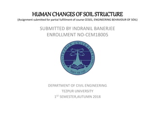 HUMANCHANGES OF SOIL STRUCTURE
(Assignment submitted for partial fulfillment of course CE501, ENGINEERING BEHAVIOUR OF SOIL)
SUBMITTED BY INDRANIL BANERJEE
ENROLLMENT NO-CEM18005
DEPARTMENT OF CIVIL ENGINEERING
TEZPUR UNIVERSITY
1ST SEMESTER,AUTUMN 2018
 