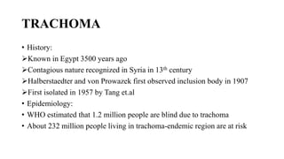 TRACHOMA
• History:
Known in Egypt 3500 years ago
Contagious nature recognized in Syria in 13th century
Halberstaedter and von Prowazek first observed inclusion body in 1907
First isolated in 1957 by Tang et.al
• Epidemiology:
• WHO estimated that 1.2 million people are blind due to trachoma
• About 232 million people living in trachoma-endemic region are at risk
 