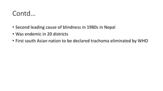 Contd…
• Second leading cause of blindness in 1980s in Nepal
• Was endemic in 20 districts
• First south Asian nation to be declared trachoma eliminated by WHO
 