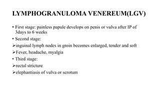 LYMPHOGRANULOMA VENEREUM(LGV)
• First stage: painless papule develops on penis or vulva after IP of
3days to 6 weeks
• Second stage:
inguinal lymph nodes in groin becomes enlarged, tender and soft
Fever, headache, myalgia
• Third stage:
rectal stricture
elephantiasis of vulva or scrotum
 