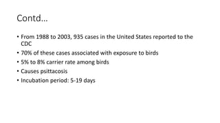 Contd…
• From 1988 to 2003, 935 cases in the United States reported to the
CDC
• 70% of these cases associated with exposure to birds
• 5% to 8% carrier rate among birds
• Causes psittacosis
• Incubation period: 5-19 days
 