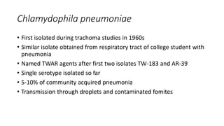 Chlamydophila pneumoniae
• First isolated during trachoma studies in 1960s
• Similar isolate obtained from respiratory tract of college student with
pneumonia
• Named TWAR agents after first two isolates TW-183 and AR-39
• Single serotype isolated so far
• 5-10% of community acquired pneumonia
• Transmission through droplets and contaminated fomites
 