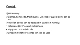 Contd…
1)Microscopy:
Giemsa, Casteneda, Machiavello, Gimenez or Lugols iodine can be
used
Inclusion bodies can be detected in cytoplasm namely:
• Halberstaedter-Prowazek in trachoma
• Miyagawa corpuscle in LGV
Direct immunofluorescence can also be used
 