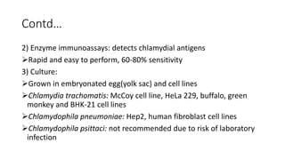 Contd…
2) Enzyme immunoassays: detects chlamydial antigens
Rapid and easy to perform, 60-80% sensitivity
3) Culture:
Grown in embryonated egg(yolk sac) and cell lines
Chlamydia trachomatis: McCoy cell line, HeLa 229, buffalo, green
monkey and BHK-21 cell lines
Chlamydophila pneumoniae: Hep2, human fibroblast cell lines
Chlamydophila psittaci: not recommended due to risk of laboratory
infection
 