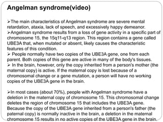 Angelman syndrome(video)
The main characteristics of Angelman syndrome are severe mental
retardation, ataxia, lack of speech, and excessively happy demeanor.
Angelman syndrome results from a loss of gene activity in a specific part of
chromosome 15, the 15q11-q13 region. This region contains a gene called
UBE3A that, when mutated or absent, likely causes the characteristic
features of this condition.
 People normally have two copies of the UBE3A gene, one from each
parent. Both copies of this gene are active in many of the body's tissues.
 In the brain, however, only the copy inherited from a person's mother (the
maternal copy) is active. If the maternal copy is lost because of a
chromosomal change or a gene mutation, a person will have no working
copies of the UBE3A gene in the brain.
In most cases (about 70%), people with Angelman syndrome have a
deletion in the maternal copy of chromosome 15. This chromosomal change
deletes the region of chromosome 15 that includes the UBE3A gene.
Because the copy of the UBE3A gene inherited from a person's father (the
paternal copy) is normally inactive in the brain, a deletion in the maternal
chromosome 15 results in no active copies of the UBE3A gene in the brain.
 