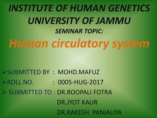 INSTITUTE OF HUMAN GENETICS
UNIVERSITY OF JAMMU
SEMINAR TOPIC:
Human circulatory system
SUBMITTED BY : MOHD.MAFUZ
ROLL NO. : 0005-HUG-2017
 SUBMITTED TO : DR.ROOPALI FOTRA
DR.JYOT KAUR
DR.RAKESH PANJALIYA
 
