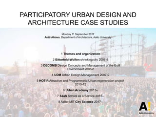 PARTICIPATORY URBAN DESIGN AND
ARCHITECTURE CASE STUDIES
Monday 11 September 2017
Antti Ahlava, Department of Architecture, Aalto University
1 Themes and organization
2 Bitterfeld-Wolfen shrinking city 2007-8
3 DECOMB Design Concepts and Management of the Built
Environment 2003-8
4 UDM Urban Design Management 2007-9
5 HOT-R Attractive and Programmatic Urban regeneration project
2010-12
6 Urban Academy 2013–
7 SaaS School as a Service 2015–
8 Aalto–MIT City Science 2017–
 