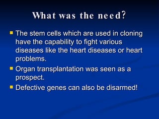 What was the need? The stem cells which are used in cloning have the capability to fight various diseases like the heart diseases or heart problems. Organ transplantation was seen as a prospect. Defective genes can also be disarmed! 