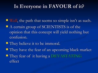 Is Everyone in FAVOUR of it? Well , the path that seems so simple isn’t as such. A certain group of SCIENTISTS is of the opinion that this concept will yield nothing but confusion. They believe it to be immoral. They have the fear of an upcoming black market They fear of  it having a  DEVASTATING  effect 