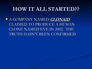 HOW IT ALL STARTED?? A COMPANY NAMED  CLONAID  CLAIMED TO PRODUCE A HUMAN CLONE NAMED EVE IN 2002.  THE TRUTH HASN’T BEEN CONFIRMED. 