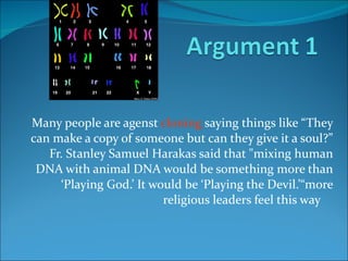 Many people are agenst  cloning  saying things like “They can make a copy of someone but can they give it a soul?” Fr. Stanley Samuel Harakas said that "mixing human DNA with animal DNA would be something more than ‘Playing God.’ It would be ‘Playing the Devil.’“more religious leaders feel this way  