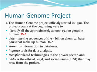 Human Genome Project 1. The Human Genome project officialy started in 1990. The projects goals at the beginning were to identify  all the approximately 20,000-25,000 genes in human  DNA ,  determine  the sequences of the 3 billion chemical base pairs that make up human DNA,  store  this information in databases,  improve  tools for data analysis,  transfer  related technologies to the private sector, and  address  the ethical, legal, and social issues (ELSI) that may arise from the project.  