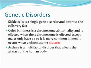 Genetic Disorders 1. Sickle cells is a single gene disorder and destroys the cells very fast Color blindness is a chromosome   abnormality and is effected when the x chromosome is effected except males only have 1 x so it is more common in men it occurs when a chromosome  mutates Asthma is a multifactor disorder that affects the airways of the human body 