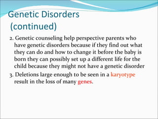 Genetic Disorders  (continued) 2. Genetic counseling help perspective parents who have genetic disorders because if they find out what they can do and how to change it before the baby is born they can possibly set up a different life for the child because they might not have a genetic disorder 3. Deletions large enough to be seen in a  karyotype  result in the loss of many  genes .  