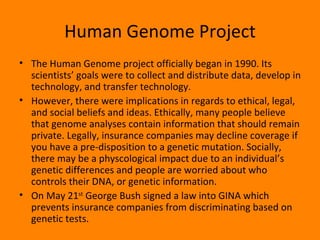 Human Genome Project The Human Genome project officially began in 1990. Its scientists’ goals were to collect and distribute data, develop in technology, and transfer technology.  However, there were implications in regards to ethical, legal, and social beliefs and ideas. Ethically, many people believe that genome analyses contain information that should remain private. Legally, insurance companies may decline coverage if you have a pre-disposition to a genetic mutation. Socially, there may be a physcological impact due to an individual’s genetic differences and people are worried about who controls their DNA, or genetic information. On May 21 st  George Bush signed a law into GINA which prevents insurance companies from discriminating based on genetic tests. 