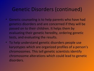 Genetic Disorders (continued) Genetic counseling is to help parents who have had genetics disorders and are concerned if they will be passed on to their children. It helps them by evaluating their genetic heredity, ordering genetic tests, and evaluating the results. To help understand genetic disorders people use karyotypes which are organized profiles of a person’s chromosomes. This tell genetic scientists identify chromosome alterations which could lead to genetic disorders. 