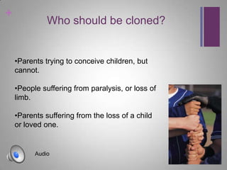 +
              Who should be cloned?


    •Parents trying to conceive children, but
    cannot.

    •People suffering from paralysis, or loss of
    limb.

    •Parents suffering from the loss of a child
    or loved one.


          Audio
 