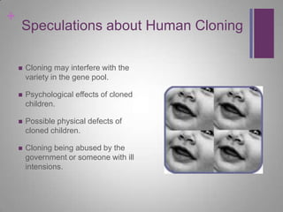 +
    Speculations about Human Cloning

       Cloning may interfere with the
        variety in the gene pool.

       Psychological effects of cloned
        children.

       Possible physical defects of
        cloned children.

       Cloning being abused by the
        government or someone with ill
        intensions.
 