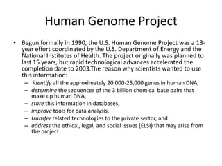 Human Genome ProjectBegun formally in 1990, the U.S. Human Genome Project was a 13-year effort coordinated by the U.S. Department of Energy and the National Institutes of Health. The project originally was planned to last 15 years, but rapid technological advances accelerated the completion date to 2003.The reason why scientists wanted to use this information: