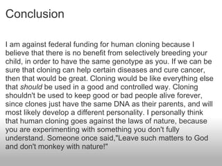Conclusion I am against federal funding for human cloning because I believe that there is no benefit from selectively breeding your child, in order to have the same genotype as you. If we can be sure that cloning can help certain diseases and cure cancer, then that would be great. Cloning would be like everything else that  should  be used in a good and controlled way. Cloning shouldn't be used to keep good or bad people alive forever, since clones just have the same DNA as their parents, and will most likely develop a different personality. I personally think that human cloning goes against the laws of nature, because you are experimenting with something you don't fully understand. Someone once said,"Leave such matters to God and don't monkey with nature!"    