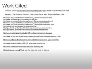Work Cited       Cronkite, Donald.  Science Explorer: Cells and Heredity.  Upper Saddle River: Prentice Hall, 2000.        "Genetics."  The Kingfisher Children's Encyclopedia.  Sarah Allen. Boston: Kingfisher, 2004.    http://www.ornl.gov/sci/techresources/Human_Genome/faq/seqfacts.shtml http://www.actionbioscience.org/biotech/mcgee.html http://www.ornl.gov/sci/techresources/Human_Genome/project/about.shtml http://www.ornl.gov/sci/techresources/Human_Genome/elsi/elsi.shtml http://www.ornl.gov/sci/techresources/Human_Genome/medicine/assist.shtml http://ghr.nlm.nih.gov/glossary=singlegenedisorder http://ghr.nlm.nih.gov/handbook/mutationsanddisorders/complexdisorders http://ghr.nlm.nih.gov/handbook/inheritance/chromosomalinheritance   http://www.livestrong.com/article/253167-most-common-genetic-diseases/   http://www.as.wvu.edu/~kgarbutt/EvolutionPage/Studentsites/cloningpage/PROS2.html   http://science.howstuffworks.com/environmental/life/genetic/human-gene-bank1.htm   http://www.ehow.com/about_4681973_what-organ-cloning.html   http://www.buzzle.com/articles/pros-and-cons-of-cloning.html   http://wiki.answers.com/Q/What _are_the_pros_and_cons_of_cloning 
