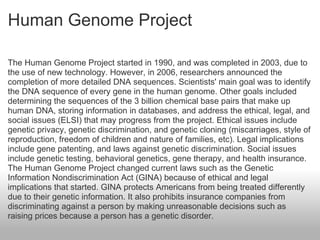 Human Genome Project The Human Genome Project started in 1990, and was completed in 2003, due to the use of new technology. However, in 2006, researchers announced the completion of more detailed DNA sequences. Scientists' main goal was to identify the DNA sequence of every gene in the human genome. Other goals included determining the sequences of the 3 billion chemical base pairs that make up human DNA, storing information in databases, and address the ethical, legal, and social issues (ELSI) that may progress from the project. Ethical issues include genetic privacy, genetic discrimination, and genetic cloning (miscarriages, style of reproduction, freedom of children and nature of families, etc). Legal implications include gene patenting, and laws against genetic discrimination. Social issues include genetic testing, behavioral genetics, gene therapy, and health insurance. The Human Genome Project changed current laws such as the Genetic Information Nondiscrimination Act (GINA) because of ethical and legal implications that started. GINA protects Americans from being treated differently due to their genetic information. It also prohibits insurance companies from discriminating against a person by making unreasonable decisions such as raising prices because a person has a genetic disorder. 