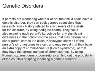 Genetic Disorders If parents are wondering whether or not their child could have a genetic disorder, they can seek genetic counselors that research family history related to any carriers of the allele for the disorder, by using pedigree charts. They could also examine each parent's karyotype for any significant differences in their chromosome pairs, that may determine if either parent carries the allele. Karyotypes show all of the person's chromosomes in a cell, and may reveal that they have an extra copy of chromosome 21 (Down syndrome), or that they have the correct number of chromosomes. By using Punnett squares, genetic counselors can find out the probability of the couple's offspring inheriting a genetic disorder. 