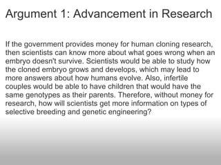 Argument 1: Advancement in Research If the government provides money for human cloning research, then scientists can know more about what goes wrong when an embryo doesn't survive. Scientists would be able to study how the cloned embryo grows and develops, which may lead to more answers about how humans evolve. Also, infertile couples would be able to have children that would have the same genotypes as their parents. Therefore, without money for research, how will scientists get more information on types of selective breeding and genetic engineering? 
