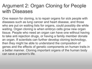 Argument 2: Organ Cloning for People with Diseases One reason for cloning, is to repair organs for sick people with diseases such as lung cancer and heart disease, and those who are put on waiting lists for organs, could possibly die while waiting. Organ cloning is when embryo cells grow new organ tissue. People who need an organ can have one without having to take anti rejection drugs, or having a family member donate an organ. If scientists can further develop cloning technology, then they might be able to understand the composition of genes and the effects of genetic components on human traits in a better manner. Cloning important organs of the human body can save a person's life. 